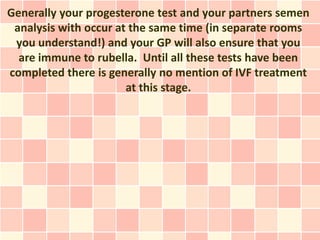 Generally your progesterone test and your partners semen
 analysis with occur at the same time (in separate rooms
 you understand!) and your GP will also ensure that you
  are immune to rubella. Until all these tests have been
completed there is generally no mention of IVF treatment
                       at this stage.
 