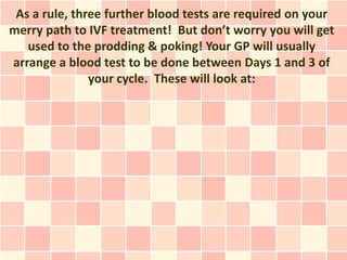 As a rule, three further blood tests are required on your
merry path to IVF treatment! But don’t worry you will get
   used to the prodding & poking! Your GP will usually
arrange a blood test to be done between Days 1 and 3 of
               your cycle. These will look at:
 