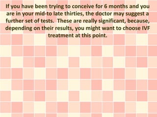If you have been trying to conceive for 6 months and you
are in your mid-to late thirties, the doctor may suggest a
further set of tests. These are really significant, because,
depending on their results, you might want to choose IVF
                  treatment at this point.
 