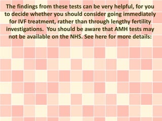 The findings from these tests can be very helpful, for you
to decide whether you should consider going immediately
  for IVF treatment, rather than through lengthy fertility
 investigations. You should be aware that AMH tests may
  not be available on the NHS. See here for more details:
 