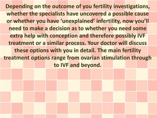 Depending on the outcome of you fertility investigations,
 whether the specialists have uncovered a possible cause
 or whether you have ‘unexplained’ infertility, now you’ll
  need to make a decision as to whether you need some
   extra help with conception and therefore possibly IVF
  treatment or a similar process. Your doctor will discuss
     these options with you in detail. The main fertility
treatment options range from ovarian stimulation through
                     to IVF and beyond.
 