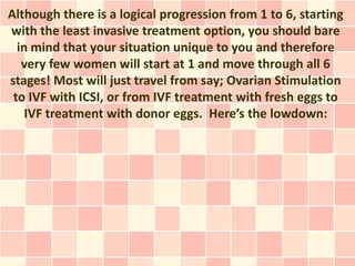 Although there is a logical progression from 1 to 6, starting
with the least invasive treatment option, you should bare
  in mind that your situation unique to you and therefore
   very few women will start at 1 and move through all 6
stages! Most will just travel from say; Ovarian Stimulation
 to IVF with ICSI, or from IVF treatment with fresh eggs to
    IVF treatment with donor eggs. Here’s the lowdown:
 