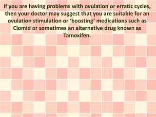 If you are having problems with ovulation or erratic cycles,
 then your doctor may suggest that you are suitable for an
  ovulation stimulation or ‘boosting’ medications such as
     Clomid or sometimes an alternative drug known as
                        Tamoxifen.
 