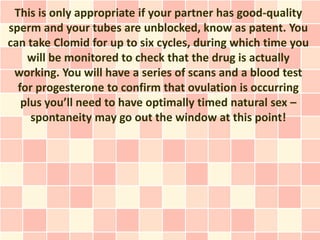 This is only appropriate if your partner has good-quality
sperm and your tubes are unblocked, know as patent. You
can take Clomid for up to six cycles, during which time you
    will be monitored to check that the drug is actually
 working. You will have a series of scans and a blood test
  for progesterone to confirm that ovulation is occurring
   plus you’ll need to have optimally timed natural sex –
     spontaneity may go out the window at this point!
 