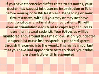 If you haven’t conceived after three to six moths, your
   doctor may suggest intrauterine insemination or IUI,
  before moving onto IVF treatment. Depending on your
      circumstances, with IUI you may or may not have
    additional ovarian stimulation medications. IUI with
  ovarian stimulation does tend to enjoy higher success
     rates than natural cycle IUI. Your IUI cycles will be
monitored and, around the time of ovulation, your doctor
    or specialist nurse inserts specially prepared sperm
 through the cervix into the womb. It is highly important
that you have had appropriate tests to check your tubes
              are clear before IUI is attempted.
 