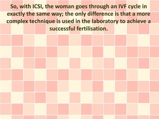 So, with ICSI, the woman goes through an IVF cycle in
exactly the same way; the only difference is that a more
complex technique is used in the laboratory to achieve a
                  successful fertilisation.
 