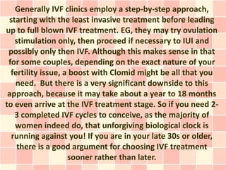 Generally IVF clinics employ a step-by-step approach,
 starting with the least invasive treatment before leading
up to full blown IVF treatment. EG, they may try ovulation
   stimulation only, then proceed if necessary to IUI and
 possibly only then IVF. Although this makes sense in that
 for some couples, depending on the exact nature of your
  fertility issue, a boost with Clomid might be all that you
   need. But there is a very significant downside to this
 approach, because it may take about a year to 18 months
to even arrive at the IVF treatment stage. So if you need 2-
   3 completed IVF cycles to conceive, as the majority of
   women indeed do, that unforgiving biological clock is
  running against you! If you are in your late 30s or older,
    there is a good argument for choosing IVF treatment
                    sooner rather than later.
 