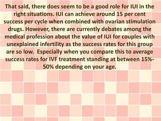 That said, there does seem to be a good role for IUI in the
    right situations. IUI can achieve around 15 per cent
success per cycle when combined with ovarian stimulation
  drugs. However, there are currently debates among the
medical profession about the value of IUI for couples with
  unexplained infertility as the success rates for this group
 are so low. Especially when you compare this to average
 success rates for IVF treatment standing at between 15%-
                 50% depending on your age.
 