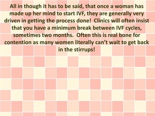 All in though it has to be said, that once a woman has
  made up her mind to start IVF, they are generally very
driven in getting the process done! Clinics will often insist
   that you have a minimum break between IVF cycles,
    sometimes two months. Often this is real bone for
contention as many women literally can’t wait to get back
                       in the stirrups!
 