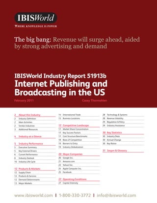 WWW.IBISWORLD.COM                                         InternetPublishingandBroadcastingintheUS February 2011   1




The big bang: Revenue will surge ahead, aided
by strong advertising and demand



IBISWorld Industry Report 51913b
Internet Publishing and
Broadcasting in the US
February2011                                       CaseyThormahlen



2 AboutthisIndustry     14 International Trade                        28 Technology  Systems
2   Industry Definition    15 Business Locations                         28 Revenue Volatility
2   Main Activities                                                      29 Regulation  Policy
2   Similar Industries     17 CompetitiveLandscape                     29 Industry Assistance
3   Additional Resources   17 Market Share Concentration
                           17 Key Success Factors                        30 KeyStatistics
4 IndustryataGlance    17 Cost Structure Benchmarks                  30 Industry Data
                           18 Basis of Competition                       30 Annual Change
5 IndustryPerformance    19 Barriers to Entry                          30 Key Ratios
5   Executive Summary      19 Industry Globalization
5   Key External Drivers                                                 31 JargonGlossary
6   Current Performance    20 MajorCompanies
8   Industry Outlook       20 Google Inc.
10 Industry Life Cycle     21 Amazon.com
                           22 Yahoo! Inc.
12 ProductsMarkets     24 Apple Computer Inc.
12 Supply Chain            25 Facebook
12 Products  Services
12 Demand Determinants     27 OperatingConditions
13 Major Markets           27 Capital Intensity




www.ibisworld.com|1-800-330-3772|info @ibisworld.com
 