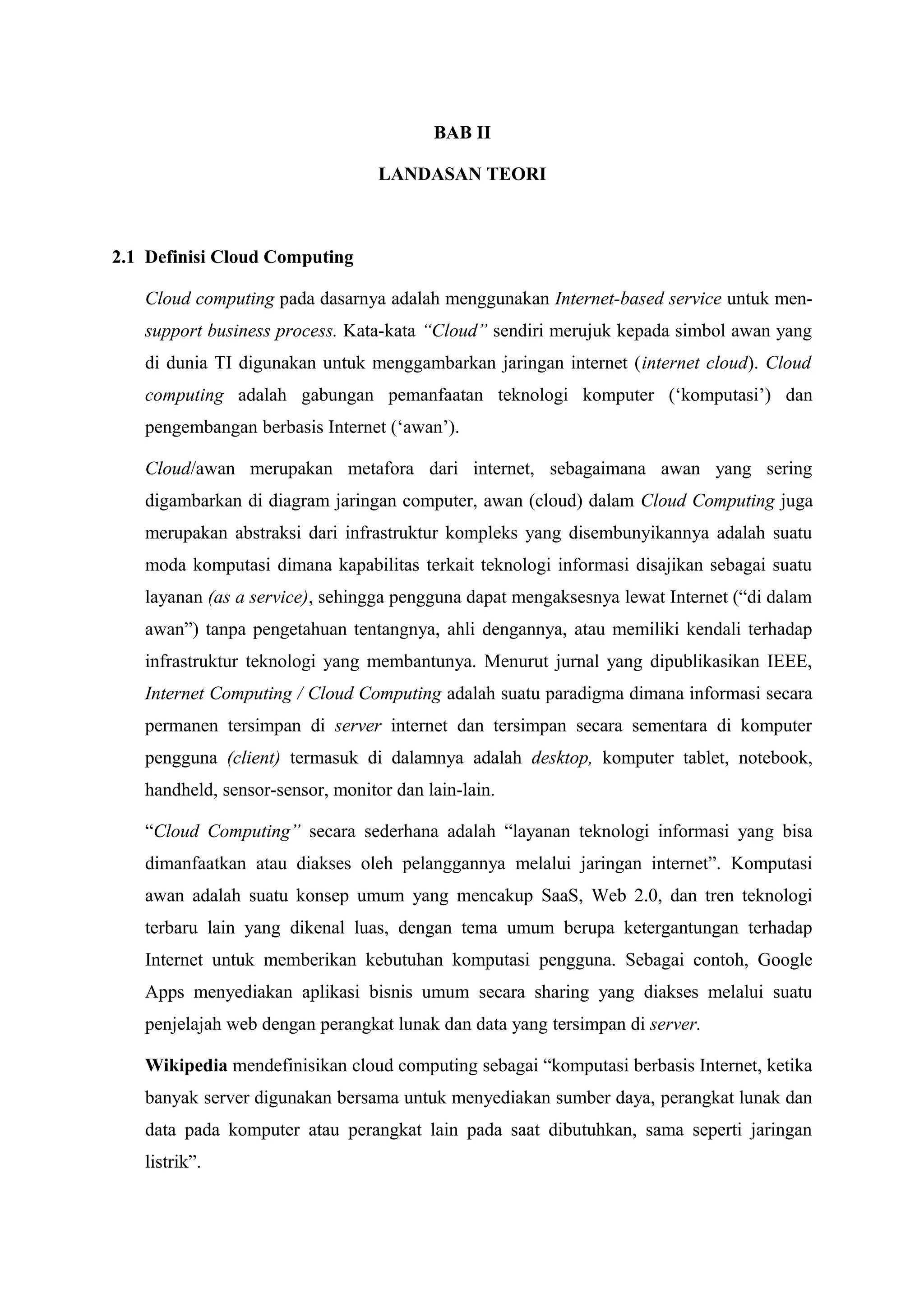 BAB II

                                  LANDASAN TEORI



2.1 Definisi Cloud Computing

   Cloud computing pada dasarnya adalah menggunakan Internet-based service untuk men-
   support business process. Kata-kata “Cloud” sendiri merujuk kepada simbol awan yang
   di dunia TI digunakan untuk menggambarkan jaringan internet (internet cloud). Cloud
   computing adalah gabungan pemanfaatan teknologi komputer (‘komputasi’) dan
   pengembangan berbasis Internet (‘awan’).

   Cloud/awan merupakan metafora dari internet, sebagaimana awan yang sering
   digambarkan di diagram jaringan computer, awan (cloud) dalam Cloud Computing juga
   merupakan abstraksi dari infrastruktur kompleks yang disembunyikannya adalah suatu
   moda komputasi dimana kapabilitas terkait teknologi informasi disajikan sebagai suatu
   layanan (as a service), sehingga pengguna dapat mengaksesnya lewat Internet (“di dalam
   awan”) tanpa pengetahuan tentangnya, ahli dengannya, atau memiliki kendali terhadap
   infrastruktur teknologi yang membantunya. Menurut jurnal yang dipublikasikan IEEE,
   Internet Computing / Cloud Computing adalah suatu paradigma dimana informasi secara
   permanen tersimpan di server internet dan tersimpan secara sementara di komputer
   pengguna (client) termasuk di dalamnya adalah desktop, komputer tablet, notebook,
   handheld, sensor-sensor, monitor dan lain-lain.

   “Cloud Computing” secara sederhana adalah “layanan teknologi informasi yang bisa
   dimanfaatkan atau diakses oleh pelanggannya melalui jaringan internet”. Komputasi
   awan adalah suatu konsep umum yang mencakup SaaS, Web 2.0, dan tren teknologi
   terbaru lain yang dikenal luas, dengan tema umum berupa ketergantungan terhadap
   Internet untuk memberikan kebutuhan komputasi pengguna. Sebagai contoh, Google
   Apps menyediakan aplikasi bisnis umum secara sharing yang diakses melalui suatu
   penjelajah web dengan perangkat lunak dan data yang tersimpan di server.

   Wikipedia mendefinisikan cloud computing sebagai “komputasi berbasis Internet, ketika
   banyak server digunakan bersama untuk menyediakan sumber daya, perangkat lunak dan
   data pada komputer atau perangkat lain pada saat dibutuhkan, sama seperti jaringan
   listrik”.
 
