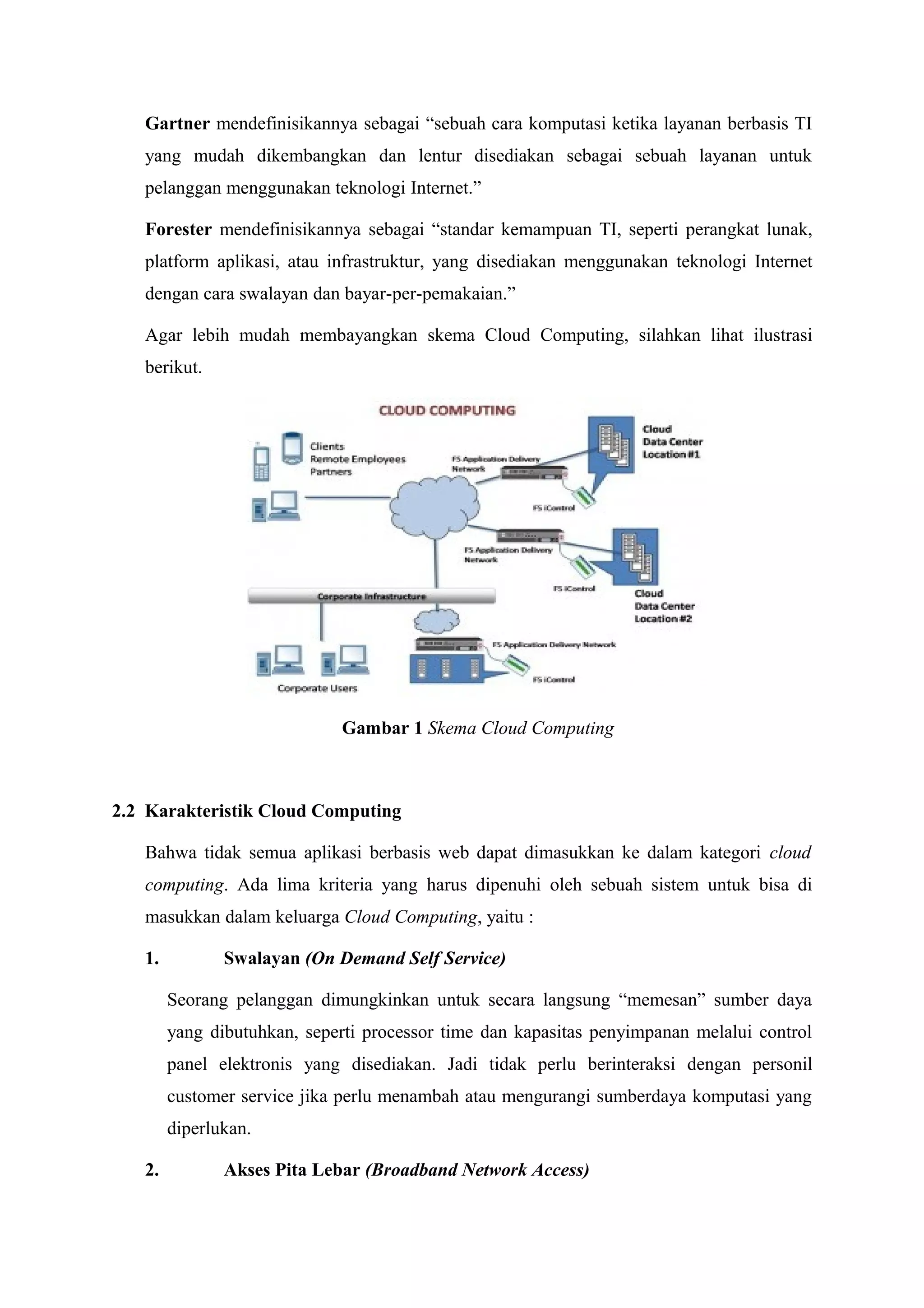 Gartner mendefinisikannya sebagai “sebuah cara komputasi ketika layanan berbasis TI
   yang mudah dikembangkan dan lentur disediakan sebagai sebuah layanan untuk
   pelanggan menggunakan teknologi Internet.”

   Forester mendefinisikannya sebagai “standar kemampuan TI, seperti perangkat lunak,
   platform aplikasi, atau infrastruktur, yang disediakan menggunakan teknologi Internet
   dengan cara swalayan dan bayar-per-pemakaian.”

   Agar lebih mudah membayangkan skema Cloud Computing, silahkan lihat ilustrasi
   berikut.




                             Gambar 1 Skema Cloud Computing



2.2 Karakteristik Cloud Computing

   Bahwa tidak semua aplikasi berbasis web dapat dimasukkan ke dalam kategori cloud
   computing. Ada lima kriteria yang harus dipenuhi oleh sebuah sistem untuk bisa di
   masukkan dalam keluarga Cloud Computing, yaitu :

   1.          Swalayan (On Demand Self Service)

        Seorang pelanggan dimungkinkan untuk secara langsung “memesan” sumber daya
        yang dibutuhkan, seperti processor time dan kapasitas penyimpanan melalui control
        panel elektronis yang disediakan. Jadi tidak perlu berinteraksi dengan personil
        customer service jika perlu menambah atau mengurangi sumberdaya komputasi yang
        diperlukan.

   2.          Akses Pita Lebar (Broadband Network Access)
 