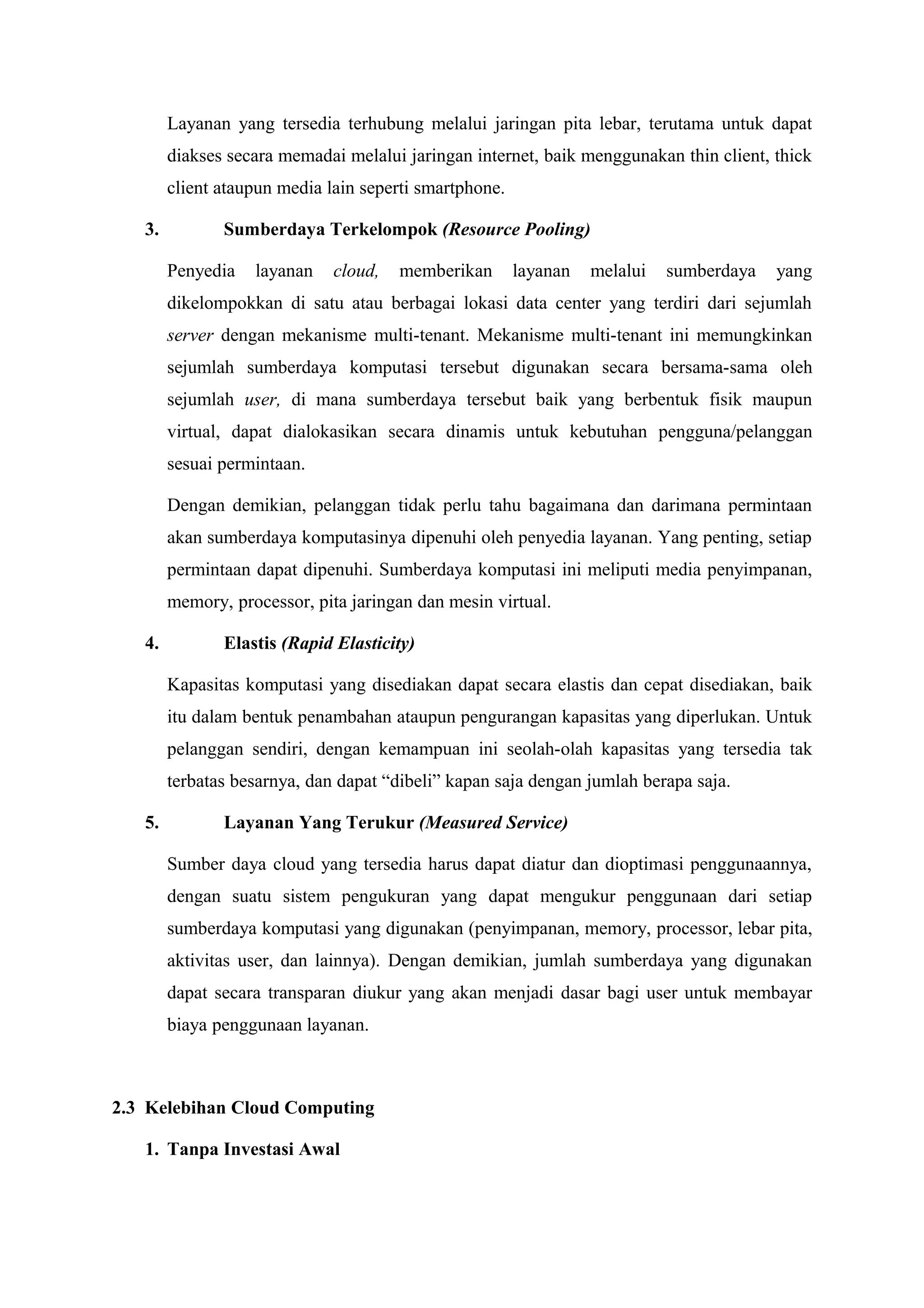 Layanan yang tersedia terhubung melalui jaringan pita lebar, terutama untuk dapat
        diakses secara memadai melalui jaringan internet, baik menggunakan thin client, thick
        client ataupun media lain seperti smartphone.

   3.          Sumberdaya Terkelompok (Resource Pooling)

        Penyedia   layanan    cloud,   memberikan       layanan   melalui   sumberdaya   yang
        dikelompokkan di satu atau berbagai lokasi data center yang terdiri dari sejumlah
        server dengan mekanisme multi-tenant. Mekanisme multi-tenant ini memungkinkan
        sejumlah sumberdaya komputasi tersebut digunakan secara bersama-sama oleh
        sejumlah user, di mana sumberdaya tersebut baik yang berbentuk fisik maupun
        virtual, dapat dialokasikan secara dinamis untuk kebutuhan pengguna/pelanggan
        sesuai permintaan.

        Dengan demikian, pelanggan tidak perlu tahu bagaimana dan darimana permintaan
        akan sumberdaya komputasinya dipenuhi oleh penyedia layanan. Yang penting, setiap
        permintaan dapat dipenuhi. Sumberdaya komputasi ini meliputi media penyimpanan,
        memory, processor, pita jaringan dan mesin virtual.

   4.          Elastis (Rapid Elasticity)

        Kapasitas komputasi yang disediakan dapat secara elastis dan cepat disediakan, baik
        itu dalam bentuk penambahan ataupun pengurangan kapasitas yang diperlukan. Untuk
        pelanggan sendiri, dengan kemampuan ini seolah-olah kapasitas yang tersedia tak
        terbatas besarnya, dan dapat “dibeli” kapan saja dengan jumlah berapa saja.

   5.          Layanan Yang Terukur (Measured Service)

        Sumber daya cloud yang tersedia harus dapat diatur dan dioptimasi penggunaannya,
        dengan suatu sistem pengukuran yang dapat mengukur penggunaan dari setiap
        sumberdaya komputasi yang digunakan (penyimpanan, memory, processor, lebar pita,
        aktivitas user, dan lainnya). Dengan demikian, jumlah sumberdaya yang digunakan
        dapat secara transparan diukur yang akan menjadi dasar bagi user untuk membayar
        biaya penggunaan layanan.



2.3 Kelebihan Cloud Computing

   1. Tanpa Investasi Awal
 