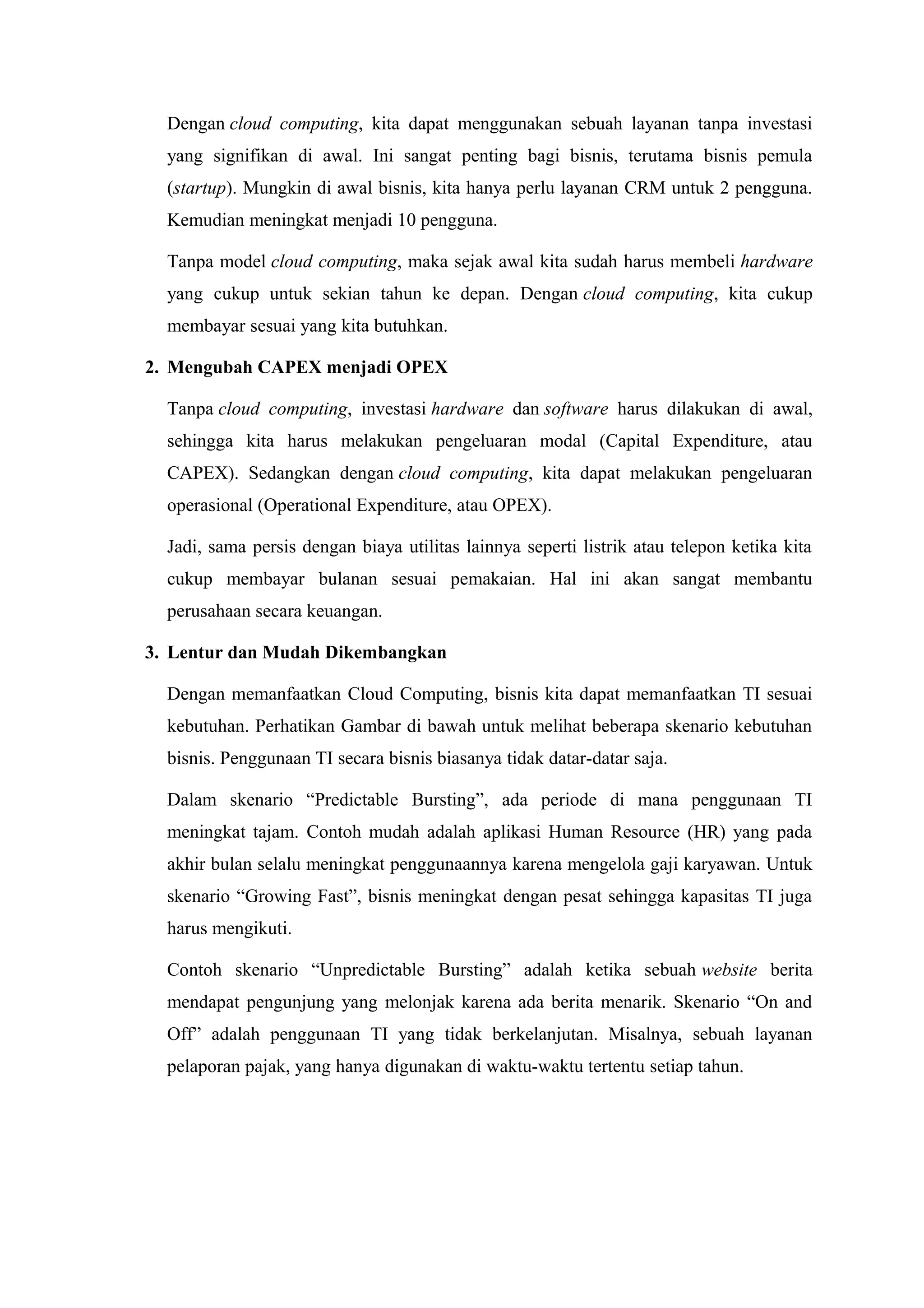 Dengan cloud computing, kita dapat menggunakan sebuah layanan tanpa investasi
  yang signifikan di awal. Ini sangat penting bagi bisnis, terutama bisnis pemula
  (startup). Mungkin di awal bisnis, kita hanya perlu layanan CRM untuk 2 pengguna.
  Kemudian meningkat menjadi 10 pengguna.

  Tanpa model cloud computing, maka sejak awal kita sudah harus membeli hardware
  yang cukup untuk sekian tahun ke depan. Dengan cloud computing, kita cukup
  membayar sesuai yang kita butuhkan.

2. Mengubah CAPEX menjadi OPEX

  Tanpa cloud computing, investasi hardware dan software harus dilakukan di awal,
  sehingga kita harus melakukan pengeluaran modal (Capital Expenditure, atau
  CAPEX). Sedangkan dengan cloud computing, kita dapat melakukan pengeluaran
  operasional (Operational Expenditure, atau OPEX).

  Jadi, sama persis dengan biaya utilitas lainnya seperti listrik atau telepon ketika kita
  cukup membayar bulanan sesuai pemakaian. Hal ini akan sangat membantu
  perusahaan secara keuangan.

3. Lentur dan Mudah Dikembangkan

  Dengan memanfaatkan Cloud Computing, bisnis kita dapat memanfaatkan TI sesuai
  kebutuhan. Perhatikan Gambar di bawah untuk melihat beberapa skenario kebutuhan
  bisnis. Penggunaan TI secara bisnis biasanya tidak datar-datar saja.

  Dalam skenario “Predictable Bursting”, ada periode di mana penggunaan TI
  meningkat tajam. Contoh mudah adalah aplikasi Human Resource (HR) yang pada
  akhir bulan selalu meningkat penggunaannya karena mengelola gaji karyawan. Untuk
  skenario “Growing Fast”, bisnis meningkat dengan pesat sehingga kapasitas TI juga
  harus mengikuti.

  Contoh skenario “Unpredictable Bursting” adalah ketika sebuah website berita
  mendapat pengunjung yang melonjak karena ada berita menarik. Skenario “On and
  Off” adalah penggunaan TI yang tidak berkelanjutan. Misalnya, sebuah layanan
  pelaporan pajak, yang hanya digunakan di waktu-waktu tertentu setiap tahun.
 