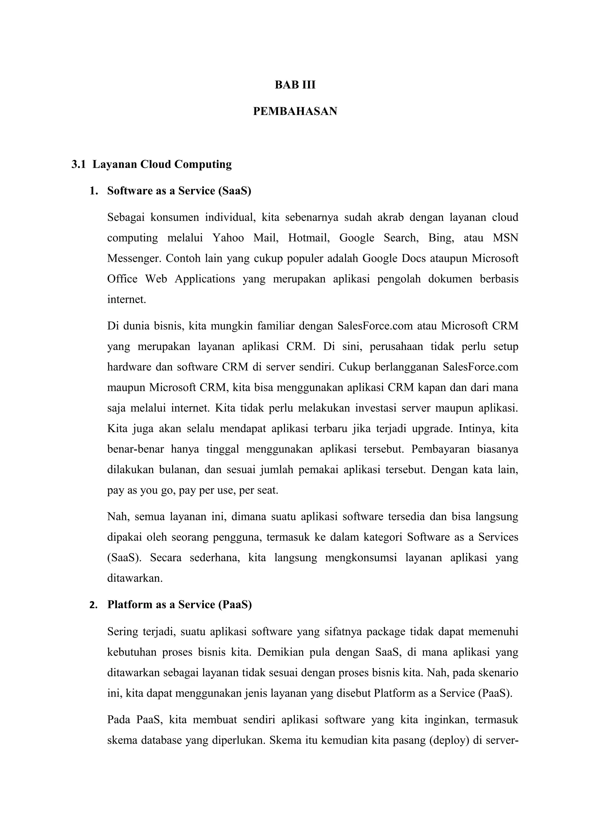 BAB III

                                     PEMBAHASAN



3.1 Layanan Cloud Computing

   1. Software as a Service (SaaS)

      Sebagai konsumen individual, kita sebenarnya sudah akrab dengan layanan cloud
      computing melalui Yahoo Mail, Hotmail, Google Search, Bing, atau MSN
      Messenger. Contoh lain yang cukup populer adalah Google Docs ataupun Microsoft
      Office Web Applications yang merupakan aplikasi pengolah dokumen berbasis
      internet.

      Di dunia bisnis, kita mungkin familiar dengan SalesForce.com atau Microsoft CRM
      yang merupakan layanan aplikasi CRM. Di sini, perusahaan tidak perlu setup
      hardware dan software CRM di server sendiri. Cukup berlangganan SalesForce.com
      maupun Microsoft CRM, kita bisa menggunakan aplikasi CRM kapan dan dari mana
      saja melalui internet. Kita tidak perlu melakukan investasi server maupun aplikasi.
      Kita juga akan selalu mendapat aplikasi terbaru jika terjadi upgrade. Intinya, kita
      benar-benar hanya tinggal menggunakan aplikasi tersebut. Pembayaran biasanya
      dilakukan bulanan, dan sesuai jumlah pemakai aplikasi tersebut. Dengan kata lain,
      pay as you go, pay per use, per seat.

      Nah, semua layanan ini, dimana suatu aplikasi software tersedia dan bisa langsung
      dipakai oleh seorang pengguna, termasuk ke dalam kategori Software as a Services
      (SaaS). Secara sederhana, kita langsung mengkonsumsi layanan aplikasi yang
      ditawarkan.

   2. Platform as a Service (PaaS)

      Sering terjadi, suatu aplikasi software yang sifatnya package tidak dapat memenuhi
      kebutuhan proses bisnis kita. Demikian pula dengan SaaS, di mana aplikasi yang
      ditawarkan sebagai layanan tidak sesuai dengan proses bisnis kita. Nah, pada skenario
      ini, kita dapat menggunakan jenis layanan yang disebut Platform as a Service (PaaS).

      Pada PaaS, kita membuat sendiri aplikasi software yang kita inginkan, termasuk
      skema database yang diperlukan. Skema itu kemudian kita pasang (deploy) di server-
 