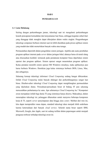 BAB I

                                   PENDAHULUAN



1.1 Latar Belakang

   Seiring dengan perkembangan jaman, teknologi saat ini mengalami perkembangan
   kearah pencapaian kemudahan dan kenyamanan luar biasa, sehingga kegiatan sehari-hari
   yang dianggap tidak mungkin dapat dikerjakan dalam waktu singkat. Pengembangan
   teknologi computasi berbasis internet saat ini lebih diarahkan pada proses aplikasi sistem
   yang mudah dan tidak memerlukan banyak waktu atau tenaga.

   Permasalahan diperoleh dalam pengolahan sistem jaringan. Apabila ada suatu perubahan
   program aplikasi internet pada server dalam jaringan lokal, datanya harus di-instal ulang
   atau disesuaikan kembali. termasuk pada pemakaian komputer biasa diperlukan sistem
   operasi dan program aplikasi. Sistem operasi sangat menentukan program aplikasi.
   Kalau pemakai memilih sistem operasi MS Windows misalnya, maka aplikasinya pun
   harus berbasis Windows. Demikian juga kalau sistemnya berbasis DOS, Linux, Mac,
   dan sebagainya.

   Sekarang konsep teknologi informasi Cloud Computing sedang hangat dibicarakan.
   Istilah Cloud Computing mulai banyak didengar dan perkembangannya sangat luar
   biasa. Disebut-sebut teknologi Cloud Computing dapat menghilangkan permasalahan
   yang dijelaskan diatas. Perusahaan-perusahaan besar di bidang IT pun sekarang
   mencurahkan perhatiannya ke sana. Apa sebenarnya Cloud Computing itu ? Komputasi
   awan merupakan istilah bagi dunia TI yang sistemnya hanya disewa. Maksudnya, dalam
   menerapkan teknologi ini, pelanggan diharuskan untuk menyewa beberapa komponen
   kerja di TI, seperti server penyimpanan data hingga data center. Melihat dari tren ini,
   kita dapat memprediksi masa depan, standard teknologi akan menjadi lebih sederhana
   karena ketersediaan dari banyak cloud service. Seluruh nama besar seperti IBM,
   Microsoft, Google, dan Apple, saat ini sedang terlibat dalam peperangan untuk menjadi
   penguasa terbesar terhadap teknologi awan ini.
 