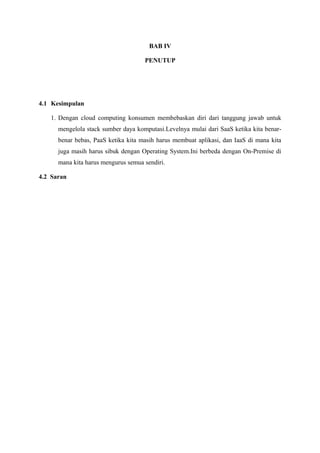 BAB IV

                                     PENUTUP




4.1 Kesimpulan

   1. Dengan cloud computing konsumen membebaskan diri dari tanggung jawab untuk
      mengelola stack sumber daya komputasi.Levelnya mulai dari SaaS ketika kita benar-
      benar bebas, PaaS ketika kita masih harus membuat aplikasi, dan IaaS di mana kita
      juga masih harus sibuk dengan Operating System.Ini berbeda dengan On-Premise di
      mana kita harus mengurus semua sendiri.

4.2 Saran
 