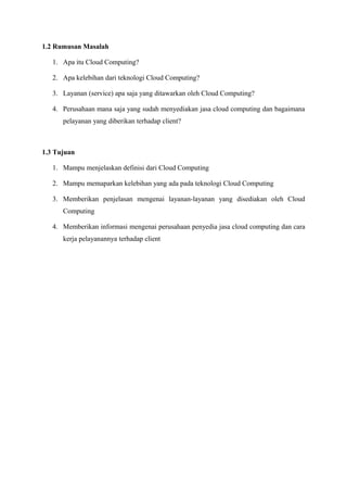 1.2 Rumusan Masalah

   1. Apa itu Cloud Computing?

   2. Apa kelebihan dari teknologi Cloud Computing?

   3. Layanan (service) apa saja yang ditawarkan oleh Cloud Computing?

   4. Perusahaan mana saja yang sudah menyediakan jasa cloud computing dan bagaimana
      pelayanan yang diberikan terhadap client?



1.3 Tujuan

   1. Mampu menjelaskan definisi dari Cloud Computing

   2. Mampu memaparkan kelebihan yang ada pada teknologi Cloud Computing

   3. Memberikan penjelasan mengenai layanan-layanan yang disediakan oleh Cloud
      Computing

   4. Memberikan informasi mengenai perusahaan penyedia jasa cloud computing dan cara
      kerja pelayanannya terhadap client
 