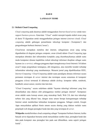 BAB II

                                  LANDASAN TEORI



2.1 Definisi Cloud Computing

   Cloud computing pada dasarnya adalah menggunakan Internet-based service untuk men-
   support business process. Kata-kata “Cloud” sendiri merujuk kepada simbol awan yang
   di dunia TI digunakan untuk menggambarkan jaringan internet (internet cloud). Cloud
   computing adalah gabungan pemanfaatan teknologi komputer (‘komputasi’) dan
   pengembangan berbasis Internet (‘awan’).

   Cloud/awan merupakan metafora dari internet, sebagaimana awan yang sering
   digambarkan di diagram jaringan computer, awan (cloud) dalam Cloud Computing juga
   merupakan abstraksi dari infrastruktur kompleks yang disembunyikannya adalah suatu
   moda komputasi dimana kapabilitas terkait teknologi informasi disajikan sebagai suatu
   layanan (as a service), sehingga pengguna dapat mengaksesnya lewat Internet (“di dalam
   awan”) tanpa pengetahuan tentangnya, ahli dengannya, atau memiliki kendali terhadap
   infrastruktur teknologi yang membantunya. Menurut jurnal yang dipublikasikan IEEE,
   Internet Computing / Cloud Computing adalah suatu paradigma dimana informasi secara
   permanen tersimpan di server internet dan tersimpan secara sementara di komputer
   pengguna (client) termasuk di dalamnya adalah desktop, komputer tablet, notebook,
   handheld, sensor-sensor, monitor dan lain-lain.

   “Cloud Computing” secara sederhana adalah “layanan teknologi informasi yang bisa
   dimanfaatkan atau diakses oleh pelanggannya melalui jaringan internet”. Komputasi
   awan adalah suatu konsep umum yang mencakup SaaS, Web 2.0, dan tren teknologi
   terbaru lain yang dikenal luas, dengan tema umum berupa ketergantungan terhadap
   Internet untuk memberikan kebutuhan komputasi pengguna. Sebagai contoh, Google
   Apps menyediakan aplikasi bisnis umum secara sharing yang diakses melalui suatu
   penjelajah web dengan perangkat lunak dan data yang tersimpan di server.

   Wikipedia mendefinisikan cloud computing sebagai “komputasi berbasis Internet, ketika
   banyak server digunakan bersama untuk menyediakan sumber daya, perangkat lunak dan
   data pada komputer atau perangkat lain pada saat dibutuhkan, sama seperti jaringan
   listrik”.
 