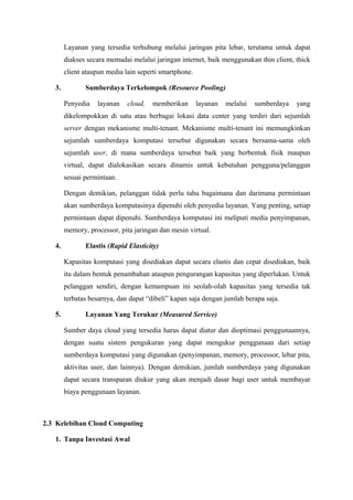 Layanan yang tersedia terhubung melalui jaringan pita lebar, terutama untuk dapat
        diakses secara memadai melalui jaringan internet, baik menggunakan thin client, thick
        client ataupun media lain seperti smartphone.

   3.          Sumberdaya Terkelompok (Resource Pooling)

        Penyedia   layanan    cloud,   memberikan       layanan   melalui   sumberdaya   yang
        dikelompokkan di satu atau berbagai lokasi data center yang terdiri dari sejumlah
        server dengan mekanisme multi-tenant. Mekanisme multi-tenant ini memungkinkan
        sejumlah sumberdaya komputasi tersebut digunakan secara bersama-sama oleh
        sejumlah user, di mana sumberdaya tersebut baik yang berbentuk fisik maupun
        virtual, dapat dialokasikan secara dinamis untuk kebutuhan pengguna/pelanggan
        sesuai permintaan.

        Dengan demikian, pelanggan tidak perlu tahu bagaimana dan darimana permintaan
        akan sumberdaya komputasinya dipenuhi oleh penyedia layanan. Yang penting, setiap
        permintaan dapat dipenuhi. Sumberdaya komputasi ini meliputi media penyimpanan,
        memory, processor, pita jaringan dan mesin virtual.

   4.          Elastis (Rapid Elasticity)

        Kapasitas komputasi yang disediakan dapat secara elastis dan cepat disediakan, baik
        itu dalam bentuk penambahan ataupun pengurangan kapasitas yang diperlukan. Untuk
        pelanggan sendiri, dengan kemampuan ini seolah-olah kapasitas yang tersedia tak
        terbatas besarnya, dan dapat “dibeli” kapan saja dengan jumlah berapa saja.

   5.          Layanan Yang Terukur (Measured Service)

        Sumber daya cloud yang tersedia harus dapat diatur dan dioptimasi penggunaannya,
        dengan suatu sistem pengukuran yang dapat mengukur penggunaan dari setiap
        sumberdaya komputasi yang digunakan (penyimpanan, memory, processor, lebar pita,
        aktivitas user, dan lainnya). Dengan demikian, jumlah sumberdaya yang digunakan
        dapat secara transparan diukur yang akan menjadi dasar bagi user untuk membayar
        biaya penggunaan layanan.



2.3 Kelebihan Cloud Computing

   1. Tanpa Investasi Awal
 