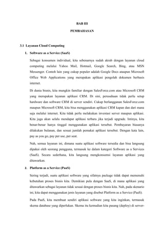 BAB III

                                     PEMBAHASAN



3.1 Layanan Cloud Computing

   1. Software as a Service (SaaS)

      Sebagai konsumen individual, kita sebenarnya sudah akrab dengan layanan cloud
      computing melalui Yahoo Mail, Hotmail, Google Search, Bing, atau MSN
      Messenger. Contoh lain yang cukup populer adalah Google Docs ataupun Microsoft
      Office Web Applications yang merupakan aplikasi pengolah dokumen berbasis
      internet.

      Di dunia bisnis, kita mungkin familiar dengan SalesForce.com atau Microsoft CRM
      yang merupakan layanan aplikasi CRM. Di sini, perusahaan tidak perlu setup
      hardware dan software CRM di server sendiri. Cukup berlangganan SalesForce.com
      maupun Microsoft CRM, kita bisa menggunakan aplikasi CRM kapan dan dari mana
      saja melalui internet. Kita tidak perlu melakukan investasi server maupun aplikasi.
      Kita juga akan selalu mendapat aplikasi terbaru jika terjadi upgrade. Intinya, kita
      benar-benar hanya tinggal menggunakan aplikasi tersebut. Pembayaran biasanya
      dilakukan bulanan, dan sesuai jumlah pemakai aplikasi tersebut. Dengan kata lain,
      pay as you go, pay per use, per seat.

      Nah, semua layanan ini, dimana suatu aplikasi software tersedia dan bisa langsung
      dipakai oleh seorang pengguna, termasuk ke dalam kategori Software as a Services
      (SaaS). Secara sederhana, kita langsung mengkonsumsi layanan aplikasi yang
      ditawarkan.

   2. Platform as a Service (PaaS)

      Sering terjadi, suatu aplikasi software yang sifatnya package tidak dapat memenuhi
      kebutuhan proses bisnis kita. Demikian pula dengan SaaS, di mana aplikasi yang
      ditawarkan sebagai layanan tidak sesuai dengan proses bisnis kita. Nah, pada skenario
      ini, kita dapat menggunakan jenis layanan yang disebut Platform as a Service (PaaS).

      Pada PaaS, kita membuat sendiri aplikasi software yang kita inginkan, termasuk
      skema database yang diperlukan. Skema itu kemudian kita pasang (deploy) di server-
 