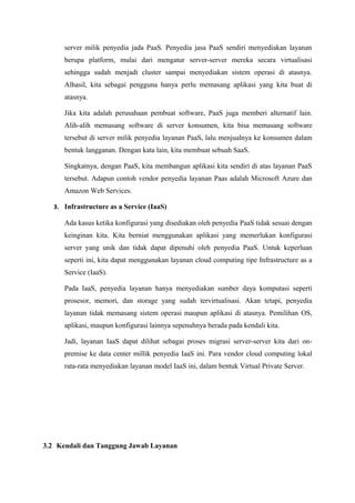 server milik penyedia jada PaaS. Penyedia jasa PaaS sendiri menyediakan layanan
      berupa platform, mulai dari mengatur server-server mereka secara virtualisasi
      sehingga sudah menjadi cluster sampai menyediakan sistem operasi di atasnya.
      Alhasil, kita sebagai pengguna hanya perlu memasang aplikasi yang kita buat di
      atasnya.

      Jika kita adalah perusahaan pembuat software, PaaS juga memberi alternatif lain.
      Alih-alih memasang software di server konsumen, kita bisa memasang software
      tersebut di server milik penyedia layanan PaaS, lalu menjualnya ke konsumen dalam
      bentuk langganan. Dengan kata lain, kita membuat sebuah SaaS.

      Singkatnya, dengan PaaS, kita membangun aplikasi kita sendiri di atas layanan PaaS
      tersebut. Adapun contoh vendor penyedia layanan Paas adalah Microsoft Azure dan
      Amazon Web Services.

   3. Infrastructure as a Service (IaaS)

      Ada kasus ketika konfigurasi yang disediakan oleh penyedia PaaS tidak sesuai dengan
      keinginan kita. Kita berniat menggunakan aplikasi yang memerlukan konfigurasi
      server yang unik dan tidak dapat dipenuhi oleh penyedia PaaS. Untuk keperluan
      seperti ini, kita dapat menggunakan layanan cloud computing tipe Infrastructure as a
      Service (IaaS).

      Pada IaaS, penyedia layanan hanya menyediakan sumber daya komputasi seperti
      prosesor, memori, dan storage yang sudah tervirtualisasi. Akan tetapi, penyedia
      layanan tidak memasang sistem operasi maupun aplikasi di atasnya. Pemilihan OS,
      aplikasi, maupun konfigurasi lainnya sepenuhnya berada pada kendali kita.

      Jadi, layanan IaaS dapat dilihat sebagai proses migrasi server-server kita dari on-
      premise ke data center millik penyedia IaaS ini. Para vendor cloud computing lokal
      rata-rata menyediakan layanan model IaaS ini, dalam bentuk Virtual Private Server.




3.2 Kendali dan Tanggung Jawab Layanan
 