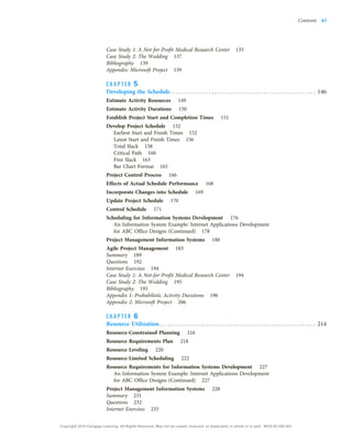 Case Study 1: A Not-for-Profit Medical Research Center 135
Case Study 2: The Wedding 137
Bibliography 139
Appendix: Microsoft Project 139
C H A P T E R 5
Developing the Schedule . . . . . . . . . . . . . . . . . . . . . . . . . . . . . . . . . . . . . . . . . . . . . . . . . . . . . 146
Estimate Activity Resources 149
Estimate Activity Durations 150
Establish Project Start and Completion Times 151
Develop Project Schedule 152
Earliest Start and Finish Times 152
Latest Start and Finish Times 156
Total Slack 158
Critical Path 160
Free Slack 163
Bar Chart Format 165
Project Control Process 166
Effects of Actual Schedule Performance 168
Incorporate Changes into Schedule 169
Update Project Schedule 170
Control Schedule 171
Scheduling for Information Systems Development 176
An Information System Example: Internet Applications Development
for ABC Office Designs (Continued) 178
Project Management Information Systems 180
Agile Project Management 183
Summary 189
Questions 192
Internet Exercises 194
Case Study 1: A Not-for-Profit Medical Research Center 194
Case Study 2: The Wedding 195
Bibliography 195
Appendix 1: Probabilistic Activity Durations 196
Appendix 2: Microsoft Project 206
C H A P T E R 6
Resource Utilization. . . . . . . . . . . . . . . . . . . . . . . . . . . . . . . . . . . . . . . . . . . . . . . . . . . . . . . . . 214
Resource-Constrained Planning 216
Resource Requirements Plan 218
Resource Leveling 220
Resource-Limited Scheduling 222
Resource Requirements for Information Systems Development 227
An Information System Example: Internet Applications Development
for ABC Office Designs (Continued) 227
Project Management Information Systems 228
Summary 231
Questions 232
Internet Exercises 233
Contents xi
Copyright 2018 Cengage Learning. All Rights Reserved. May not be copied, scanned, or duplicated, in whole or in part. WCN 02-200-203
 