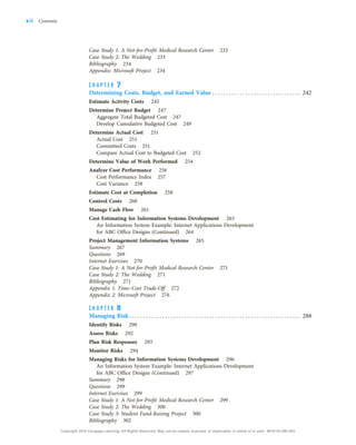 Case Study 1: A Not-for-Profit Medical Research Center 233
Case Study 2: The Wedding 233
Bibliography 234
Appendix: Microsoft Project 234
C H A P T E R 7
Determining Costs, Budget, and Earned Value . . . . . . . . . . . . . . . . . . . . . . . . . . . . . . . . 242
Estimate Activity Costs 245
Determine Project Budget 247
Aggregate Total Budgeted Cost 247
Develop Cumulative Budgeted Cost 249
Determine Actual Cost 251
Actual Cost 251
Committed Costs 251
Compare Actual Cost to Budgeted Cost 252
Determine Value of Work Performed 254
Analyze Cost Performance 256
Cost Performance Index 257
Cost Variance 258
Estimate Cost at Completion 258
Control Costs 260
Manage Cash Flow 261
Cost Estimating for Information Systems Development 263
An Information System Example: Internet Applications Development
for ABC Office Designs (Continued) 264
Project Management Information Systems 265
Summary 267
Questions 269
Internet Exercises 270
Case Study 1: A Not-for-Profit Medical Research Center 271
Case Study 2: The Wedding 271
Bibliography 271
Appendix 1: Time–Cost Trade-Off 272
Appendix 2: Microsoft Project 276
C H A P T E R 8
Managing Risk. . . . . . . . . . . . . . . . . . . . . . . . . . . . . . . . . . . . . . . . . . . . . . . . . . . . . . . . . . . . . . 288
Identify Risks 290
Assess Risks 292
Plan Risk Responses 293
Monitor Risks 294
Managing Risks for Information Systems Development 296
An Information System Example: Internet Applications Development
for ABC Office Designs (Continued) 297
Summary 298
Questions 299
Internet Exercises 299
Case Study 1: A Not-for-Profit Medical Research Center 299
Case Study 2: The Wedding 300
Case Study 3: Student Fund-Raising Project 300
Bibliography 302
xii Contents
Copyright 2018 Cengage Learning. All Rights Reserved. May not be copied, scanned, or duplicated, in whole or in part. WCN 02-200-203
 