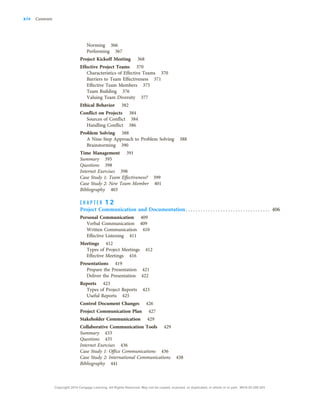 Norming 366
Performing 367
Project Kickoff Meeting 368
Effective Project Teams 370
Characteristics of Effective Teams 370
Barriers to Team Effectiveness 371
Effective Team Members 375
Team Building 376
Valuing Team Diversity 377
Ethical Behavior 382
Conflict on Projects 384
Sources of Conflict 384
Handling Conflict 386
Problem Solving 388
A Nine-Step Approach to Problem Solving 388
Brainstorming 390
Time Management 391
Summary 395
Questions 398
Internet Exercises 398
Case Study 1: Team Effectiveness? 399
Case Study 2: New Team Member 401
Bibliography 403
C H A P T E R 1 2
Project Communication and Documentation. . . . . . . . . . . . . . . . . . . . . . . . . . . . . . . . . . 406
Personal Communication 409
Verbal Communication 409
Written Communication 410
Effective Listening 411
Meetings 412
Types of Project Meetings 412
Effective Meetings 416
Presentations 419
Prepare the Presentation 421
Deliver the Presentation 422
Reports 423
Types of Project Reports 423
Useful Reports 425
Control Document Changes 426
Project Communication Plan 427
Stakeholder Communication 429
Collaborative Communication Tools 429
Summary 433
Questions 435
Internet Exercises 436
Case Study 1: Office Communications 436
Case Study 2: International Communications 438
Bibliography 441
xiv Contents
Copyright 2018 Cengage Learning. All Rights Reserved. May not be copied, scanned, or duplicated, in whole or in part. WCN 02-200-203
 