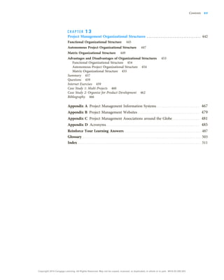 C H A P T E R 1 3
Project Management Organizational Structures . . . . . . . . . . . . . . . . . . . . . . . . . . . . . . . 442
Functional Organizational Structure 445
Autonomous Project Organizational Structure 447
Matrix Organizational Structure 449
Advantages and Disadvantages of Organizational Structures 453
Functional Organizational Structure 454
Autonomous Project Organizational Structure 454
Matrix Organizational Structure 455
Summary 457
Questions 459
Internet Exercises 459
Case Study 1: Multi Projects 460
Case Study 2: Organize for Product Development 462
Bibliography 466
Appendix A Project Management Information Systems . . . . . . . . . . . . . . . . . . . . . . . . . . . . . . . 467
Appendix B Project Management Websites . . . . . . . . . . . . . . . . . . . . . . . . . . . . . . . . . . . . . . . . . . . . 479
Appendix C Project Management Associations around the Globe. . . . . . . . . . . . . . . . . . . . 481
Appendix D Acronyms. . . . . . . . . . . . . . . . . . . . . . . . . . . . . . . . . . . . . . . . . . . . . . . . . . . . . . . . . . . . . . . . . . . 485
Reinforce Your Learning Answers . . . . . . . . . . . . . . . . . . . . . . . . . . . . . . . . . . . . . . . . . . . . . . . . . . . . . . . 487
Glossary . . . . . . . . . . . . . . . . . . . . . . . . . . . . . . . . . . . . . . . . . . . . . . . . . . . . . . . . . . . . . . . . . . . . . . . . . . . . . . . . . . . . . 503
Index . . . . . . . . . . . . . . . . . . . . . . . . . . . . . . . . . . . . . . . . . . . . . . . . . . . . . . . . . . . . . . . . . . . . . . . . . . . . . . . . . . . . . . . . 511
Contents xv
Copyright 2018 Cengage Learning. All Rights Reserved. May not be copied, scanned, or duplicated, in whole or in part. WCN 02-200-203
 