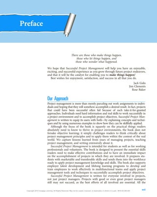 Preface
There are those who make things happen,
those who let things happen, and
those who wonder what happened.
We hope that Successful Project Management will help you have an enjoyable,
exciting, and successful experience as you grow through future project endeavors,
and that it will be the catalyst for enabling you to make things happen!
Best wishes for enjoyment, satisfaction, and success in all that you do.
Jack Gido
Jim Clements
Rose Baker
Our Approach
Project management is more than merely parceling out work assignments to indivi-
duals and hoping that they will somehow accomplish a desired result. In fact, projects
that could have been successful often fail because of such take-it-for-granted
approaches. Individuals need hard information and real skills to work successfully in
a project environment and to accomplish project objectives. Successful Project Man-
agement is written to equip its users with both—by explaining concepts and techni-
ques and by using numerous examples to show how they can be skillfully applied.
Although the focus of the book is squarely on the practical things readers
absolutely need to know to thrive in project environments, the book does not
forsake objective learning; it simply challenges readers to think critically about
project management principles and to apply them within the context of the real
world. We capture lessons learned from years of managing projects, teaching
project management, and writing extensively about it.
Successful Project Management is intended for students as well as for working
professionals and volunteers. The book is designed to present the essential skills
readers need to make effective contributions and to have an immediate impact
on the accomplishment of projects in which they are involved. It prepares stu-
dents with marketable and transferable skills and sends them into the workforce
ready to apply project management knowledge and skills. The book also supports
employer talent development and lifelong learning programs to develop and
train employees to work effectively in multifunctional teams and apply project
management tools and techniques to successfully accomplish project objectives.
Successful Project Management is written for everyone involved in projects,
not just project managers. Projects with good or even great project managers
still may not succeed, as the best efforts of all involved are essential. All the
xvii
Copyright 2018 Cengage Learning. All Rights Reserved. May not be copied, scanned, or duplicated, in whole or in part. WCN 02-200-203
 