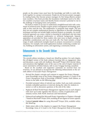 people on the project team must have the knowledge and skills to work effec-
tively together in a project environment. People do not become project managers
by reading books; they become project managers by first being effective project
team members. This book provides the foundation individuals need to be effec-
tive members of project teams and thereby boosts everyone’s potential to rise to
the challenge of managing teams and projects.
The book is written in an easy-to-understand, straightforward style with a min-
imum of technical terms. Readers acquire project management terminology grad-
ually as they read the text. The mathematics is purposely kept simple. The text
does not use complex mathematical theories or algorithms to describe scheduling
techniques and does not include highly technical projects as examples. An overtly
technical approach can create a barrier to learning for individuals who lack deep
understanding of advanced mathematics or technical backgrounds. Separate
appendixes are provided for those readers who want more in-depth coverage of
probability considerations and time-cost trade-offs. Our book includes a broad
range of easily understood examples based on projects encountered in everyday
situations. For example, real-world applications include conducting a market sur-
vey, building an information system, and organizing a community festival.
Enhancements to the Seventh Edition
MINDTAP
The seventh edition introduces a brand new MindTap product. For each chapter,
this all-digital version of the book enhances learning with an engagement video
and discussion, a quiz with rich feedback, Microsoft® Project 2016 tutorial videos,
and animations that highlight some of the cases in the end-of-chapter material. If
you’re interested in all these features, talk to your Cengage learning consultant.
Based on the excellent and supportive comments we received from our
reviewers, we are pleased to incorporate the following enhancements in the sev-
enth edition of Successful Project Management:
• Revised the chapter concepts and contents to support the Project Manage-
ment Knowledge Areas of the Project Management Institute’s A Guide to the
Project Management Body of Knowledge (PMBOK® Guide), Sixth Edition, as
shown in the table on the following page.
• Provided animated videos of selected case studies. Each case study animation
includes embedded questions at intervals during the video for students to
answer as well as discussion questions at the end of the video.
• Replaced all Real World Project Management vignettes (two in each chapter)
with more up-to-date vignettes that discuss a variety of applications and
industry sectors, both North American and International.
• Enhanced and updated the Microsoft Project Appendixes in Chapters 4 through
7 based on Microsoft®Project 2016, including all new figures of screen captures.
• Updated tutorial videos for using Microsoft® Project 2016, available within
the MindTap.
• Made minor edits in the chapters to support the Project Management
Knowledge Areas of A Guide to the Project Management Body of Knowledge
xviii Preface
Copyright 2018 Cengage Learning. All Rights Reserved. May not be copied, scanned, or duplicated, in whole or in part. WCN 02-200-203
 