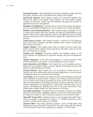 Learning Outcomes—The beginning of each chapter identifies specific outcomes
the learner should be able to accomplish after studying the material.
Real-World Vignettes—Each chapter contains two real-world vignettes that
illustrate the topics in the chapter. These vignettes not only reinforce chapter
concepts but also draw readers into the discussion and pique their interest in
applications of project management.
Examples and Applications—Specific relevant real-world examples and applica-
tions are incorporated throughout this text to reinforce the concepts presented.
Reinforce Your Learning Questions—Brief questions appear alongside the text
to ensure that learners retain key concepts and that the fundamentals are not
ignored. These in-the-margin questions “pop up” throughout the text to provide
positive reinforcement and to help learners to gauge their comprehension of the
material.
Critical Success Factors—Each chapter contains a concise list of the important
factors that project managers and team members need to know to help make
their projects successful.
Chapter Outlines—Each chapter opens with an outline of the key topics that
will be covered. These outlines clarify expectations and allow readers to see the
flow of information at a glance.
Graphics and Templates—Numerous exhibits and templates appear in the
text to illustrate the application of important concepts and project management
tools.
Chapter Summaries—At the end of each chapter is a concise summary of the
material presented in the chapter—a final distillation of core concepts.
Review Questions and Problems—Each chapter has a set of questions and pro-
blems that test and apply chapter concepts, support the learning outcomes, and
reinforce understanding and retention.
Internet Exercises—Each chapter has a set of exercises to invite learners to
research and review information about real-world applications of various project
management topics and summarize their findings.
Case Studies—End-of-chapter case studies provide critical-thinking scenarios for
either individual or group analysis. Variety in case format ensures that all lear-
ners can relate to the scenarios presented. The cases are fun and are intended to
spark interesting debates. By fostering discussion of various viewpoints, the cases
provide opportunities for participants to expand their thinking about how to
operate successfully when differing views arise in the work environment. Thus
students gain valuable insight into what teamwork is all about.
Case Study Animations—Animated videos are provided of selected case studies.
Each case study includes embedded questions at intervals during the animation
for students to answer as well as discussion questions at the end of the video.
Microsoft® Project 2016—Examples of how to use and apply Microsoft® Project
2016 are included in appendixes in Chapters 4–7. Detailed instructions and a
number of sample screen displays are included.
Tutorial Videos—The book’s MindTap includes a series of brief videos that
illustrate how to use Microsoft® Project 2016. The videos align with the material
in the Microsoft® Project 2016 appendixes in Chapters 4–7 of the book.
xx Preface
Copyright 2018 Cengage Learning. All Rights Reserved. May not be copied, scanned, or duplicated, in whole or in part. WCN 02-200-203
 