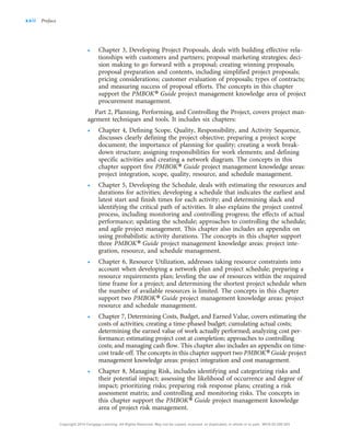• Chapter 3, Developing Project Proposals, deals with building effective rela-
tionships with customers and partners; proposal marketing strategies; deci-
sion making to go forward with a proposal; creating winning proposals;
proposal preparation and contents, including simplified project proposals;
pricing considerations; customer evaluation of proposals; types of contracts;
and measuring success of proposal efforts. The concepts in this chapter
support the PMBOK® Guide project management knowledge area of project
procurement management.
Part 2, Planning, Performing, and Controlling the Project, covers project man-
agement techniques and tools. It includes six chapters:
• Chapter 4, Defining Scope, Quality, Responsibility, and Activity Sequence,
discusses clearly defining the project objective; preparing a project scope
document; the importance of planning for quality; creating a work break-
down structure; assigning responsibilities for work elements; and defining
specific activities and creating a network diagram. The concepts in this
chapter support five PMBOK® Guide project management knowledge areas:
project integration, scope, quality, resource, and schedule management.
• Chapter 5, Developing the Schedule, deals with estimating the resources and
durations for activities; developing a schedule that indicates the earliest and
latest start and finish times for each activity; and determining slack and
identifying the critical path of activities. It also explains the project control
process, including monitoring and controlling progress; the effects of actual
performance; updating the schedule; approaches to controlling the schedule;
and agile project management. This chapter also includes an appendix on
using probabilistic activity durations. The concepts in this chapter support
three PMBOK® Guide project management knowledge areas: project inte-
gration, resource, and schedule management.
• Chapter 6, Resource Utilization, addresses taking resource constraints into
account when developing a network plan and project schedule; preparing a
resource requirements plan; leveling the use of resources within the required
time frame for a project; and determining the shortest project schedule when
the number of available resources is limited. The concepts in this chapter
support two PMBOK® Guide project management knowledge areas: project
resource and schedule management.
• Chapter 7, Determining Costs, Budget, and Earned Value, covers estimating the
costs of activities; creating a time-phased budget; cumulating actual costs;
determining the earned value of work actually performed; analyzing cost per-
formance; estimating project cost at completion; approaches to controlling
costs; and managing cash flow. This chapter also includes an appendix on time-
cost trade-off. The concepts in this chapter support two PMBOK®Guide project
management knowledge areas: project integration and cost management.
• Chapter 8, Managing Risk, includes identifying and categorizing risks and
their potential impact; assessing the likelihood of occurrence and degree of
impact; prioritizing risks; preparing risk response plans; creating a risk
assessment matrix; and controlling and monitoring risks. The concepts in
this chapter support the PMBOK® Guide project management knowledge
area of project risk management.
xxii Preface
Copyright 2018 Cengage Learning. All Rights Reserved. May not be copied, scanned, or duplicated, in whole or in part. WCN 02-200-203
 
