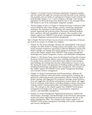 • Chapters 4–8 include several continuing multichapter integrated examples
and case studies that apply the concepts and tools discussed in the chapters.
The examples and case studies are introduced in Chapter 4 and continue and
build through Chapters 5, 6, 7, and 8. Chapters 4 through 7 also include
appendixes on Microsoft Project that illustrate how to use and apply Micro-
soft Project to one of the multichapter integrated examples.
• The last chapter in Part 2 is Chapter 9, Closing the Project. It discusses what
actions should be taken when closing a project; conducting a postproject
evaluation; the importance of documenting and communicating lessons
learned; organizing and archiving project documents; obtaining feedback
from customers; and early termination of projects. The concepts in this
chapter support two PMBOK® Guide project management knowledge areas
of project integration and procurement management.
Part 3, People: The Key to Project Success, focuses on the importance of the peo-
ple involved in a project. It includes four chapters:
• Chapter 10, The Project Manager, discusses the responsibilities of the project
manager; the skills needed to manage projects successfully; ways to develop
project manager competence; approaches to effective delegation; and how the
project manager can manage and control changes to the project. The con-
cepts in this chapter support three PMBOK® Guide project management
knowledge areas: project integration, resource, and stakeholder management.
• Chapter 11, The Project Team, covers the development and growth of teams;
the project kickoff meeting; effective teams including characteristics of effec-
tive project teams, barriers to team effectiveness, effective team members,
team building, and valuing team diversity; ethical behavior; sources of con-
flict during the project and approaches to handling conflict; problem solving,
including brainstorming; and effective time management. The concepts in
this chapter support the PMBOK® Guide project management knowledge
area of project resource management.
• Chapter 12, Project Communication and Documentation, addresses the
importance of effective verbal and written communication, including sug-
gestions for enhancing personal communication; effective listening; types of
project meetings and suggestions for productive meetings; project presenta-
tions and suggestions for effective presentations; project reports and sugges-
tions for preparing useful reports; controlling changes to project documents;
creating a project communication plan; and collaborative communication
tools. The concepts in this chapter support four PMBOK® Guide project
management knowledge areas: project communications, integration,
resource, and stakeholder management.
• Chapter 13, Project Management Organizational Structures, explains the
characteristics, advantages, and disadvantages of the functional, autonomous
project and matrix organizational structures and discusses the role of the
project management office. The concepts in this chapter support two
PMBOK® Guide project management knowledge areas: project integration
and resource management.
Preface xxiii
Copyright 2018 Cengage Learning. All Rights Reserved. May not be copied, scanned, or duplicated, in whole or in part. WCN 02-200-203
 