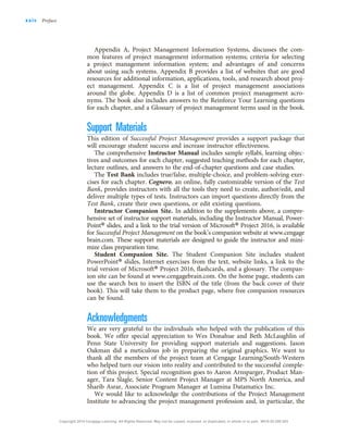 Appendix A, Project Management Information Systems, discusses the com-
mon features of project management information systems; criteria for selecting
a project management information system; and advantages of and concerns
about using such systems. Appendix B provides a list of websites that are good
resources for additional information, applications, tools, and research about proj-
ect management. Appendix C is a list of project management associations
around the globe. Appendix D is a list of common project management acro-
nyms. The book also includes answers to the Reinforce Your Learning questions
for each chapter, and a Glossary of project management terms used in the book.
Support Materials
This edition of Successful Project Management provides a support package that
will encourage student success and increase instructor effectiveness.
The comprehensive Instructor Manual includes sample syllabi, learning objec-
tives and outcomes for each chapter, suggested teaching methods for each chapter,
lecture outlines, and answers to the end-of-chapter questions and case studies.
The Test Bank includes true/false, multiple-choice, and problem-solving exer-
cises for each chapter. Cognero, an online, fully customizable version of the Test
Bank, provides instructors with all the tools they need to create, author/edit, and
deliver multiple types of tests. Instructors can import questions directly from the
Test Bank, create their own questions, or edit existing questions.
Instructor Companion Site. In addition to the supplements above, a compre-
hensive set of instructor support materials, including the Instructor Manual, Power-
Point® slides, and a link to the trial version of Microsoft® Project 2016, is available
for Successful Project Management on the book’s companion website at www.cengage
brain.com. These support materials are designed to guide the instructor and mini-
mize class preparation time.
Student Companion Site. The Student Companion Site includes student
PowerPoint® slides, Internet exercises from the text, website links, a link to the
trial version of Microsoft® Project 2016, flashcards, and a glossary. The compan-
ion site can be found at www.cengagebrain.com. On the home page, students can
use the search box to insert the ISBN of the title (from the back cover of their
book). This will take them to the product page, where free companion resources
can be found.
Acknowledgments
We are very grateful to the individuals who helped with the publication of this
book. We offer special appreciation to Wes Donahue and Beth McLaughlin of
Penn State University for providing support materials and suggestions. Jason
Oakman did a meticulous job in preparing the original graphics. We want to
thank all the members of the project team at Cengage Learning/South-Western
who helped turn our vision into reality and contributed to the successful comple-
tion of this project. Special recognition goes to Aaron Arnsparger, Product Man-
ager, Tara Slagle, Senior Content Project Manager at MPS North America, and
Sharib Asrar, Associate Program Manager at Lumina Datamatics Inc.
We would like to acknowledge the contributions of the Project Management
Institute to advancing the project management profession and, in particular, the
xxiv Preface
Copyright 2018 Cengage Learning. All Rights Reserved. May not be copied, scanned, or duplicated, in whole or in part. WCN 02-200-203
 