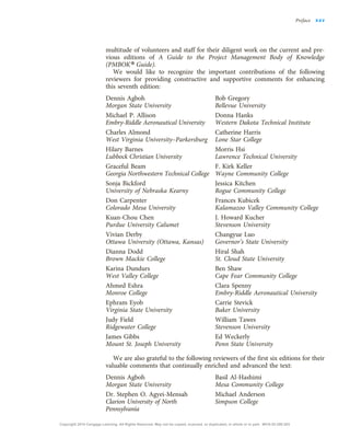 multitude of volunteers and staff for their diligent work on the current and pre-
vious editions of A Guide to the Project Management Body of Knowledge
(PMBOK® Guide).
We would like to recognize the important contributions of the following
reviewers for providing constructive and supportive comments for enhancing
this seventh edition:
Dennis Agboh
Morgan State University
Michael P. Allison
Embry-Riddle Aeronautical University
Charles Almond
West Virginia University–Parkersburg
Hilary Barnes
Lubbock Christian University
Graceful Beam
Georgia Northwestern Technical College
Sonja Bickford
University of Nebraska Kearny
Don Carpenter
Colorado Mesa University
Kuan-Chou Chen
Purdue University Calumet
Vivian Derby
Ottawa University (Ottawa, Kansas)
Dianna Dodd
Brown Mackie College
Karina Dundurs
West Valley College
Ahmed Eshra
Monroe College
Ephram Eyob
Virginia State University
Judy Field
Ridgewater College
James Gibbs
Mount St. Joseph University
Bob Gregory
Bellevue University
Donna Hanks
Western Dakota Technical Institute
Catherine Harris
Lone Star College
Morris Hsi
Lawrence Technical University
F. Kirk Keller
Wayne Community College
Jessica Kitchen
Rogue Community College
Frances Kubicek
Kalamazoo Valley Community College
J. Howard Kucher
Stevenson University
Changyue Luo
Governor’s State University
’s State University
’
Hiral Shah
St. Cloud State University
Ben Shaw
Cape Fear Community College
Clara Spenny
Embry-Riddle Aeronautical University
Carrie Stevick
Baker University
William Tawes
Stevenson University
Ed Weckerly
Penn State University
We are also grateful to the following reviewers of the first six editions for their
valuable comments that continually enriched and advanced the text:
Dennis Agboh
Morgan State University
Dr. Stephen O. Agyei-Mensah
Clarion University of North
Pennsylvania
Basil Al-Hashimi
Mesa Community College
Michael Anderson
Simpson College
Preface xxv
Copyright 2018 Cengage Learning. All Rights Reserved. May not be copied, scanned, or duplicated, in whole or in part. WCN 02-200-203
 