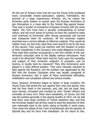 On the eve of Turkey's entry into the war the Young Turks employed
every conceivable means—persuasion, cajolery, intimidation, the
promise of a large autonomous Armenia, etc.—to induce the
Armenian party leaders to prevail upon the Russian Armenians to
join themselves in a mass rally to the Turkish flag against Russia.
They sent a number of emissaries to Russian Armenia with the same
object. The Turk must have a peculiar understanding of human
nature, and not much sense of humour, to have the naïveté to make
such overtures to Armenians after having persecuted and harried
and massacred them for centuries. All the Armenian leaders
promised was a correct attitude as Ottoman subjects. They would do
neither more nor less than what they were bound to do by the laws
of the country. They could not interfere with the freedom of action
of their compatriots in the Caucasus who owed allegiance to Russia.
They kept their promise scrupulously in the first months of the war.
Armenian conscripts went to the dépôts without enthusiasm. How
could it be otherwise? What claim had the Turks upon the sympathy
and support of their Armenian subjects? Is sympathy won by
tyranny, or loyalty bred by massacre? They (the Armenians) were
placed in a most difficult position. They were naturally reluctant to
fight against the Russians, and the position was aggravated by the
fact that the Russian Caucasian army was largely composed of
Russian Armenians. But in spite of these sentimental difficulties,
mobilization was completed without any serious trouble.
Soon, however, Armenians began to desert in large numbers; the
Young Turks had joined the war against their wish and advice; they
had not their heart in the business, and, last, but not least, they
were harried, ill-treated and insulted by their Turkish officers and
comrades at every turn: there were exceptions, of course, but that
was the position generally in the closing months of 1914. Let me add
that there were large numbers of Turkish deserters also, and that
the Armenian leaders did all they could to send the deserters of their
own nationality back to the ranks, doing so forcibly in some cases.
Then came the defeat of the Turks at Sarikamysh and the ejection of
Djevdet Bey and his force from Azerbaijan. On his return to Van,
 
