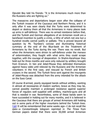 Djevdet Bey told his friends: "It is the Armenians much more than
the Russians who are fighting us."
The massacres and deportations began soon after the collapse of
the Turkish invasion of the Caucasus and Northern Persia, and it is
only after it was seen clearly that the Turks were determined to
deport or destroy them all that the Armenians in many places took
up arms in self-defence. There was no armed resistance before that,
and the Turkish and German allegations of an Armenian revolt are a
barefaced invention to justify a crime, a tithe of which not one but a
hundred revolts cannot justify or palliate. This is proved beyond all
question by Mr. Toynbee's concise and illuminating historical
summary at the end of the Blue-book on the Treatment of
Armenians by the Turks during the war. There was no revolt. But
when the Armenians were driven to self-defence under the menace
of extermination, they fought with what arms they could scrape
together, with the courage of desperation. In Shahin-Karahissar they
held out for three months and were only reduced by artillery brought
from Erzerum. In Van and Jebel-Mousa they defended themselves
against heavy odds until relieved by the Russians and the Armenian
volunteers in the first case, and rescued by French and British
cruisers in the second. The Turkish force sent against the insurgents
of Jebel-Mousa was detached from the army intended for the attack
on the Suez Canal.
Of course ill-armed, poorly equipped bands without artillery, wanting
in almost all necessaries of modern warfare, brave as they may be,
cannot possibly maintain a prolonged resistance against superior
forces of regulars well supplied with artillery, machine-guns and all
that is needed in war. Nevertheless, some of these bands seem to
have succeeded in holding out for many months, and it is believed in
the Caucasus that there are groups of armed Armenians still holding
out in some parts of the higher mountains behind the Turkish lines.
[16] It will be remembered that some weeks ago—I do not recall the
date—a Constantinople telegram reprinted in The Times from
German papers stated that there were 30,000 armed Armenian
 