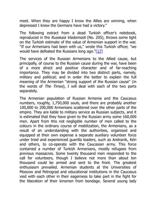 meet. When they are happy I know the Allies are winning, when
depressed I know the Germans have had a victory."
The following extract from a dead Turkish officer's notebook,
reproduced in the Russkaia Viedomosti (No. 205), throws some light
on the Turkish estimate of the value of Armenian support in the war.
"If our Armenians had been with us," wrote this Turkish officer, "we
would have defeated the Russians long ago."[17]
The services of the Russian Armenians to the Allied cause, but
principally, of course to the Russian cause during the war, have been
of a more direct and positive character and of far-reaching
importance. They may be divided into two distinct parts, namely,
military and political; and in order the better to explain the full
meaning of the Armenian "strong support of the Russian cause" (in
the words of The Times), I will deal with each of the two parts
separately.
The Armenian population of Russian Armenia and the Caucasus
numbers, roughly, 1,750,000 souls, and there are probably another
100,000 to 200,000 Armenians scattered over the other parts of the
empire. They are liable to military service as Russian subjects, and it
is estimated that they have given to the Russian army some 160,000
men. Apart from this not negligible number of men called to the
colours in the ordinary course of mobilization, the Armenians, as a
result of an understanding with the authorities, organized and
equipped at their own expense a separate auxiliary volunteer force
under tried and experienced guerilla leaders, such as Andranik, Kéri
and others, to co-operate with the Caucasian army. This force
contained a number of Turkish Armenians, mostly refugees from
previous massacres. Some twenty thousand men responded to the
call for volunteers, though I believe not more than about ten
thousand could be armed and sent to the front. The greatest
enthusiasm prevailed. Armenian students at the Universities of
Moscow and Petrograd and educational institutions in the Caucasus
vied with each other in their eagerness to take part in the fight for
the liberation of their kinsmen from bondage. Several young lady
 