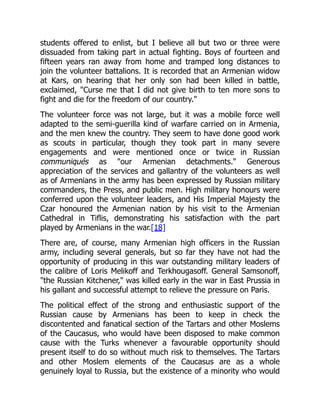 students offered to enlist, but I believe all but two or three were
dissuaded from taking part in actual fighting. Boys of fourteen and
fifteen years ran away from home and tramped long distances to
join the volunteer battalions. It is recorded that an Armenian widow
at Kars, on hearing that her only son had been killed in battle,
exclaimed, "Curse me that I did not give birth to ten more sons to
fight and die for the freedom of our country."
The volunteer force was not large, but it was a mobile force well
adapted to the semi-guerilla kind of warfare carried on in Armenia,
and the men knew the country. They seem to have done good work
as scouts in particular, though they took part in many severe
engagements and were mentioned once or twice in Russian
communiqués as "our Armenian detachments." Generous
appreciation of the services and gallantry of the volunteers as well
as of Armenians in the army has been expressed by Russian military
commanders, the Press, and public men. High military honours were
conferred upon the volunteer leaders, and His Imperial Majesty the
Czar honoured the Armenian nation by his visit to the Armenian
Cathedral in Tiflis, demonstrating his satisfaction with the part
played by Armenians in the war.[18]
There are, of course, many Armenian high officers in the Russian
army, including several generals, but so far they have not had the
opportunity of producing in this war outstanding military leaders of
the calibre of Loris Melikoff and Terkhougasoff. General Samsonoff,
"the Russian Kitchener," was killed early in the war in East Prussia in
his gallant and successful attempt to relieve the pressure on Paris.
The political effect of the strong and enthusiastic support of the
Russian cause by Armenians has been to keep in check the
discontented and fanatical section of the Tartars and other Moslems
of the Caucasus, who would have been disposed to make common
cause with the Turks whenever a favourable opportunity should
present itself to do so without much risk to themselves. The Tartars
and other Moslem elements of the Caucasus are as a whole
genuinely loyal to Russia, but the existence of a minority who would
 