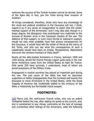 welcome the success of the Turkish invasion cannot be denied. Some
of the Ajars did, in fact, join the Turks during their invasion of
Ardahan.
All things considered, therefore, those who have any knowledge of
the racial and political conditions in the Caucasus will not, I think,
regard it as in any sense an exaggeration to assert that the whole-
hearted support of the Armenians—and I may also add, though in a
lesser degree, the Georgians—has contributed very materially to the
success of Russian arms in the Caucasian theatre of the war. The
absence of that support, or even mere formal or lukewarm support,
would not only most probably have had serious consequences for
the Caucasus, it would have left the whole of Persia at the mercy of
the Turks; and who can say what the consequences of such a
catastrophe would have been on Arabia, Mesopotamia, Afghanistan
and even the northern frontiers of India itself?
Nearly all the able-bodied Armenians in France, between 1000 and
1500 strong, joined the French Foreign Legion quite early in the war.
Some Armenians came from the United States to fight for France.
Only some 250 have survived, I understand, most of whom are
proud possessors of the Military Cross.
Propaganda in neutral countries has played an important part during
the war. The just cause of the Allies has had no stauncher
supporters or better propagandists than the hundred and twenty-five
thousand or more Armenians in the United States, while the Great
Tragedy of Armenia has incidentally added to the armoury of the
Allies a melancholy but formidable moral weapon.
FOOTNOTES:
[15] Pierre Loti, the well-known French writer, who was an ardent
Turkophile before the war, after adding his quota to the current, and,
one is constrained to say, cheap, comments on the lack of courage
and numberless other failings of the Armenians, adds the following
 