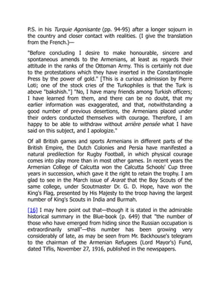 P.S. in his Turquie Agonisante (pp. 94-95) after a longer sojourn in
the country and closer contact with realities. (I give the translation
from the French.)—
"Before concluding I desire to make honourable, sincere and
spontaneous amends to the Armenians, at least as regards their
attitude in the ranks of the Ottoman Army. This is certainly not due
to the protestations which they have inserted in the Constantinople
Press by the power of gold." [This is a curious admission by Pierre
Loti; one of the stock cries of the Turkophiles is that the Turk is
above "bakshish."] "No, I have many friends among Turkish officers;
I have learned from them, and there can be no doubt, that my
earlier information was exaggerated, and that, notwithstanding a
good number of previous desertions, the Armenians placed under
their orders conducted themselves with courage. Therefore, I am
happy to be able to withdraw without arrière pensée what I have
said on this subject, and I apologize."
Of all British games and sports Armenians in different parts of the
British Empire, the Dutch Colonies and Persia have manifested a
natural predilection for Rugby Football, in which physical courage
comes into play more than in most other games. In recent years the
Armenian College of Calcutta won the Calcutta Schools' Cup three
years in succession, which gave it the right to retain the trophy. I am
glad to see in the March issue of Ararat that the Boy Scouts of the
same college, under Scoutmaster Dr. G. D. Hope, have won the
King's Flag, presented by His Majesty to the troop having the largest
number of King's Scouts in India and Burmah.
[16] I may here point out that—though it is stated in the admirable
historical summary in the Blue-book (p. 649) that "the number of
those who have emerged from hiding since the Russian occupation is
extraordinarily small"—this number has been growing very
considerably of late, as may be seen from Mr. Backhouse's telegram
to the chairman of the Armenian Refugees (Lord Mayor's) Fund,
dated Tiflis, November 27, 1916, published in the newspapers.
 