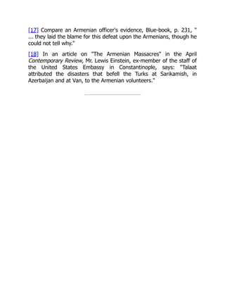 [17] Compare an Armenian officer's evidence, Blue-book, p. 231, "
... they laid the blame for this defeat upon the Armenians, though he
could not tell why."
[18] In an article on "The Armenian Massacres" in the April
Contemporary Review, Mr. Lewis Einstein, ex-member of the staff of
the United States Embassy in Constantinople, says: "Talaat
attributed the disasters that befell the Turks at Sarikamish, in
Azerbaijan and at Van, to the Armenian volunteers."
 
