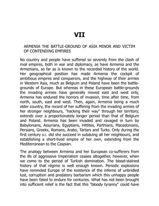 VII
ARMENIA THE BATTLE-GROUND OF ASIA MINOR AND VICTIM
OF CONTENDING EMPIRES
No country and people have suffered so severely from the clash of
rival empires, both in war and diplomacy, as have Armenia and the
Armenians, so far as is known to the recorded history of the world.
Her geographical position has made Armenia the cockpit of
ambitious empires and conquerors, and the highway of their armies
in Western Asia, much as Belgium and Poland have been the battle-
grounds of Europe. But whereas in these European battle-grounds
the invading armies have generally moved east and west only,
Armenia has endured the horrors of invasion, time after time, from
north, south, east and west. Then, again, Armenia being a much
older country, the record of her suffering from the invading armies of
her stronger neighbours, "hacking their way" through her territory,
extends over a proportionately longer period than that of Belgium
and Poland. Armenia has been invaded and ravaged in turn by
Babylonians, Assyrians, Egyptians, Hittites, Parthians, Macedonians,
Persians, Greeks, Romans, Arabs, Tartars and Turks. Only during the
first century B.C. did she succeed in subduing all her neighbours, and
establishing a short-lived empire of her own, extending from the
Mediterranean to the Caspian.
The analogy between Armenia and her European co-sufferers from
the ills of aggressive Imperialism ceases altogether, however, when
we come to the period of Turkish domination. The blood-stained
history of that régime is well enough known. Periodic explosions
have reminded Europe of the existence of the inferno of unbridled
lust, corruption and predatory barbarism which this unhappy people
have been fated to endure for centuries. What has not been brought
into sufficient relief is the fact that this "bloody tyranny" could have
 