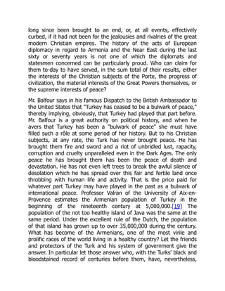 long since been brought to an end, or, at all events, effectively
curbed, if it had not been for the jealousies and rivalries of the great
modern Christian empires. The history of the acts of European
diplomacy in regard to Armenia and the Near East during the last
sixty or seventy years is not one of which the diplomats and
statesmen concerned can be particularly proud. Who can claim for
them to-day to have served, in the sum total of their results, either
the interests of the Christian subjects of the Porte, the progress of
civilization, the material interests of the Great Powers themselves, or
the supreme interests of peace?
Mr. Balfour says in his famous Dispatch to the British Ambassador to
the United States that "Turkey has ceased to be a bulwark of peace,"
thereby implying, obviously, that Turkey had played that part before.
Mr. Balfour is a great authority on political history, and when he
avers that Turkey has been a "bulwark of peace" she must have
filled such a rôle at some period of her history. But to his Christian
subjects, at any rate, the Turk has never brought peace. He has
brought them fire and sword and a riot of unbridled lust, rapacity,
corruption and cruelty unparalleled even in the Dark Ages. The only
peace he has brought them has been the peace of death and
devastation. He has not even left trees to break the awful silence of
desolation which he has spread over this fair and fertile land once
throbbing with human life and activity. That is the price paid for
whatever part Turkey may have played in the past as a bulwark of
international peace. Professor Valran of the University of Aix-en-
Provence estimates the Armenian population of Turkey in the
beginning of the nineteenth century at 5,000,000.[19] The
population of the not too healthy island of Java was the same at the
same period. Under the excellent rule of the Dutch, the population
of that island has grown up to over 35,000,000 during the century.
What has become of the Armenians, one of the most virile and
prolific races of the world living in a healthy country? Let the friends
and protectors of the Turk and his system of government give the
answer. In particular let those answer who, with the Turks' black and
bloodstained record of centuries before them, have, nevertheless,
 