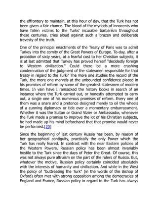 the effrontery to maintain, at this hour of day, that the Turk has not
been given a fair chance. The blood of the myriads of innocents who
have fallen victims to the Turks' incurable barbarism throughout
these centuries, cries aloud against such a brazen and deliberate
travesty of the truth.
One of the principal enactments of the Treaty of Paris was to admit
Turkey into the comity of the Great Powers of Europe. To-day, after a
probation of sixty years, at a fearful cost to her Christian subjects, it
is at last admitted that Turkey has proved herself "decidedly foreign
to Western civilization." Could there be a more crushing
condemnation of the judgment of the statesmen responsible for that
treaty in regard to the Turk? The more one studies the record of the
Turk, the more one marvels at the unbounded confidence placed in
his promises of reform by some of the greatest statesmen of modern
times. In vain have I ransacked the history books in search of an
instance where the Turk carried out, or honestly attempted to carry
out, a single one of his numerous promises of reform. Every one of
them was a snare and a pretence designed merely to oil the wheels
of a cunning diplomacy or tide over a momentary embarrassment.
Whether it was the Sultan or Grand Vizier or Ambassador, whenever
the Turk made a promise to improve the lot of his Christian subjects,
he had made up his mind beforehand that that promise would never
be performed.[20]
Since the beginning of last century Russia has been, by reason of
her geographical contiguity, practically the only Power which the
Turk has really feared. In contrast with the near Eastern policies of
the Western Powers, Russian policy has been almost invariably
hostile to the Turk since the days of Peter the Great. Of course, this
was not always pure altruism on the part of the rulers of Russia. But,
whatever the motive, Russian policy certainly coincided absolutely
with the interests of humanity and civilization. And while in the West
the policy of "buttressing the Turk" (in the words of the Bishop of
Oxford) often met with strong opposition among the democracies of
England and France, Russian policy in regard to the Turk has always
 