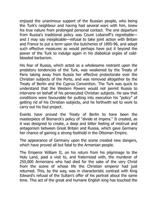 enjoyed the unanimous support of the Russian people, who being
the Turk's neighbour and having had several wars with him, knew
his true nature from prolonged personal contact. The one departure
from Russia's traditional policy was Count Lobanoff's regrettable—
and I may say inexplicable—refusal to take joint action with Britain
and France to put a term upon the butcheries of 1895-96, and adopt
such effective measures as would perhaps have put it beyond the
power of the Turk to indulge again in his diabolical orgies of cold-
blooded barbarism.
His fear of Russia, which acted as a wholesome restraint upon the
predatory tendencies of the Turk, was weakened by the Treaty of
Paris taking away from Russia her effective protectorate over the
Christian subjects of the Porte, and was removed altogether by the
Treaty of Berlin and the Cyprus Convention. The Turk was quick to
understand that the Western Powers would not permit Russia to
intervene on behalf of his persecuted Christian subjects. He saw that
conditions were favourable for putting into execution his "policy" of
getting rid of his Christian subjects, and he forthwith set to work to
carry out his foul project.
Events have proved the Treaty of Berlin to have been the
masterpiece of Bismarck's policy of "divide et impera." It created, as
it was designed to create, a deep and bitter feeling of mistrust and
antagonism between Great Britain and Russia, which gave Germany
her chance of gaining a strong foothold in the Ottoman Empire.
The appearance of Germany upon the scene created new dangers,
which have proved all but fatal to the Armenian people.
The Emperor William II, on his return from his pilgrimage to the
Holy Land, paid a visit to, and fraternized with, the murderer of
250,000 Armenians who had died for the sake of the very Christ
from the scene of whose life the Christian emperor had just
returned. This, by the way, was in characteristic contrast with King
Edward's refusal of the Sultan's offer of his portrait about the same
time. This act of the great and humane English king has touched the
 