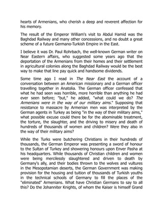 hearts of Armenians, who cherish a deep and reverent affection for
his memory.
The result of the Emperor William's visit to Abdul Hamid was the
Baghdad Railway and many other concessions, and no doubt a great
scheme of a future Germano-Turkish Empire in the East.
I believe it was Dr. Paul Rohrbach, the well-known German writer on
Near Eastern affairs, who suggested some years ago that the
deportation of the Armenians from their homes and their settlement
in agricultural colonies along the Baghdad Railway would be the best
way to make that line pay quick and handsome dividends.
Some time ago I read in The Near East the account of a
conversation between an American missionary and a German officer
travelling together in Anatolia. The German officer confessed that
what he had seen was horrible, more horrible than anything he had
ever seen before; "but," he added, "what could we do? The
Armenians were in the way of our military aims." Supposing that
resistance to massacre by Armenian men was interpreted by the
German agents in Turkey as being "in the way of their military aims,"
what possible excuse could there be for the abominable treatment,
the torture, the slaughter, and the driving to misery and death of
hundreds of thousands of women and children? Were they also in
the way of their military aims?
While the Turks were butchering Christians in their hundreds of
thousands, the German Emperor was presenting a sword of honour
to the Sultan of Turkey and showering honours upon Enver Pasha at
his headquarters. While thousands of Christian children and women
were being mercilessly slaughtered and driven to death by
Germany's ally, and their bodies thrown to the wolves and vultures
in the Mesopotamian deserts, the German Government was making
provision for the housing and tuition of thousands of Turkish youths
in the technical schools of Germany to fill the places of the
"eliminated" Armenians. What have Christian Germans to say to all
this? Do the Johanniter Knights, of whom the Kaiser is himself Grand
 