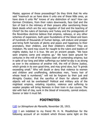 Master, approve of these proceedings? Do they think that He who
said "inasmuch as ye have done it unto one of these little ones, ye
have done it unto Me" knows of any distinction of race? How can
German Christians, from their rulers downwards, face God and the
Son of God in the intimacy of their prayers after sanctioning these
black deeds which are the very negation of God and the teaching of
Christ? Do the rulers of Germany and Turkey and the protagonists of
the Reventlow doctrine believe that empires, railways, or any other
schemes of expansion, built upon foundations of the blood and tears
of hundreds of thousands of human beings, will endure and prosper
and bring forth harvests of plenty and peace and happiness to their
promoters, their children, and their children's children? They are
mistaken. My word may count for naught to the rulers and leaders of
mighty states; but it is true. We are an ancient people. "We have
seen empires come and empires go." We have been ground for
centuries in the mill of the ruthless clash of contending empires; but
in spite of our long and bitter sufferings our belief to-day is as strong
as ever in the existence of another mill, the mill of Divine Justice,
which grinds in its own good time, and may grind slow, but "it grinds
exceeding small." Who will doubt or deny that violence to women
and children and unoffending, defenceless men, "every hair of
whose head is numbered," will not be forgiven by their just and
Almighty Creator; that the sacrifice of them for ulterior selfish
objects will not be overlooked? Political and military acts of the
mightiest empires, entailing injustice, violence and suffering to
weaker peoples will bring Nemesis in their train in due course. The
idol with feet of clay, sunk in the blood of innocents, cannot endure.
Sooner or later it must fall.
FOOTNOTES:
[19] Le Sémaphore de Marseille, November 20, 1915.
[20] I am indebted to my friend Mr. H. N. Mosditchian for the
following account of an incident which throws some light on the
 